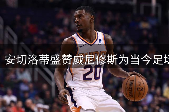 安切洛蒂盛赞威尼修斯为当今足坛最佳关键先生